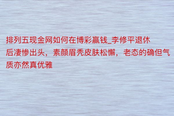 排列五现金网如何在博彩赢钱_李修平退休后凄惨出头，素颜眉秃皮肤松懈，老态的确但气质亦然真优雅