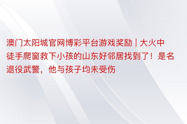 澳门太阳城官网博彩平台游戏奖励 | 大火中徒手爬窗救下小孩的山东好邻居找到了！是名退役武警，他与孩子均未受伤