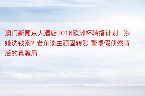 澳门新葡京大酒店2016欧洲杯转播计划 | 涉嫌洗钱案? 老东谈主顽固转账 警惕假侦察背后的真骗局