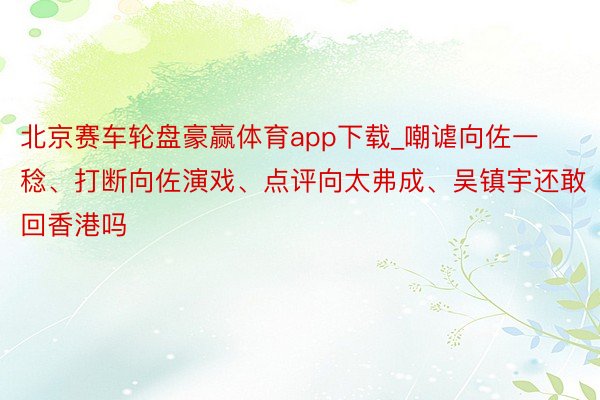 北京赛车轮盘豪赢体育app下载_嘲谑向佐一稔、打断向佐演戏、点评向太弗成、吴镇宇还敢回香港吗