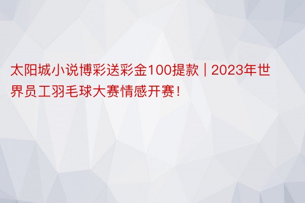 太阳城小说博彩送彩金100提款 | 2023年世界员工羽毛球大赛情感开赛！