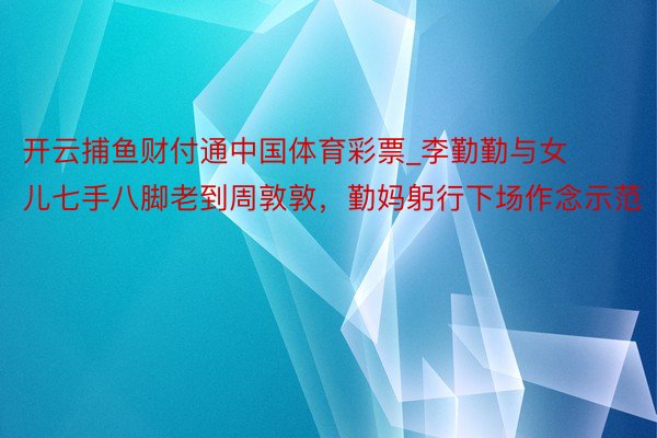 开云捕鱼财付通中国体育彩票_李勤勤与女儿七手八脚老到周敦敦，勤妈躬行下场作念示范