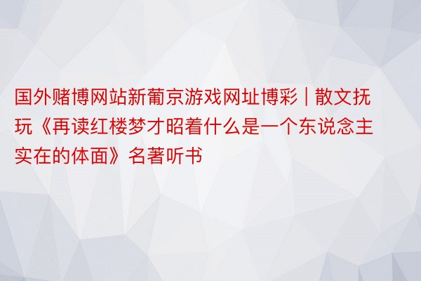 国外赌博网站新葡京游戏网址博彩 | 散文抚玩《再读红楼梦才昭着什么是一个东说念主实在的体面》名著听书