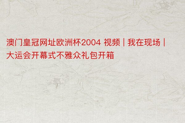 澳门皇冠网址欧洲杯2004 视频 | 我在现场 | 大运会开幕式不雅众礼包开箱