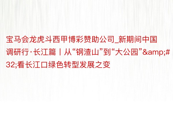 宝马会龙虎斗西甲博彩赞助公司_新期间中国调研行·长江篇丨从“钢渣山”到“大公园”&#32;看长江口绿色转型发展之变