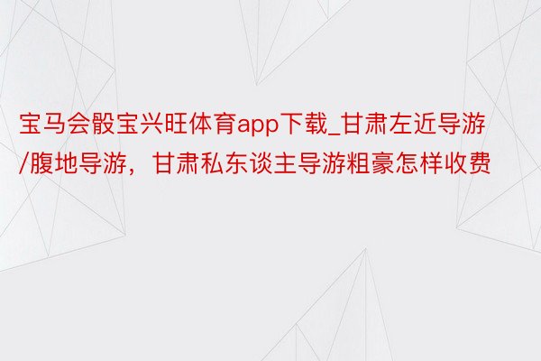 宝马会骰宝兴旺体育app下载_甘肃左近导游/腹地导游，甘肃私东谈主导游粗豪怎样收费