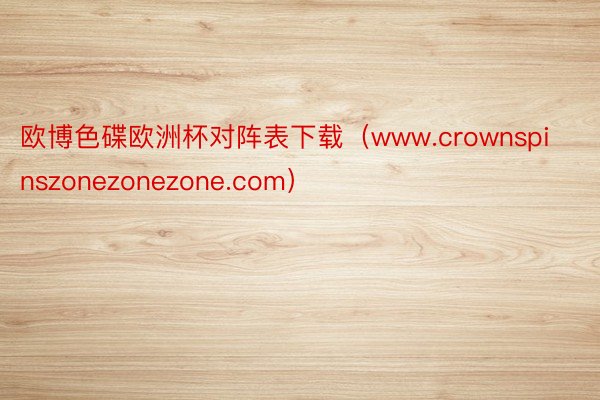 欧博色碟欧洲杯对阵表下载（www.crownspinszonezonezone.com）