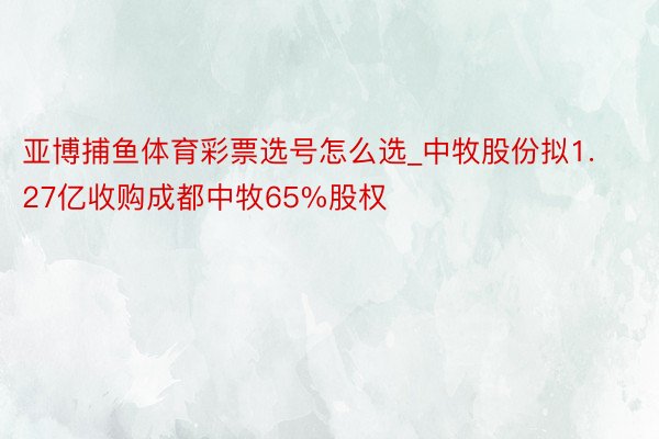 亚博捕鱼体育彩票选号怎么选_中牧股份拟1.27亿收购成都中牧65%股权