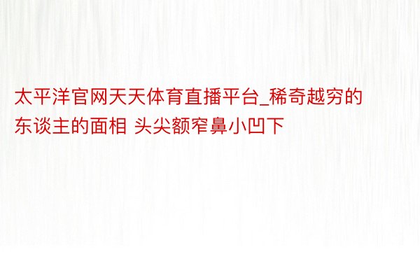 太平洋官网天天体育直播平台_稀奇越穷的东谈主的面相 头尖额窄鼻小凹下