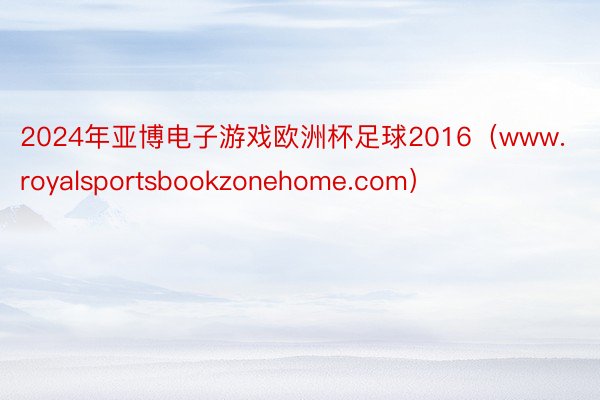 2024年亚博电子游戏欧洲杯足球2016（www.royalsportsbookzonehome.com）