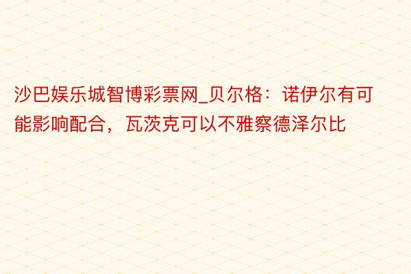 沙巴娱乐城智博彩票网_贝尔格：诺伊尔有可能影响配合，瓦茨克可以不雅察德泽尔比