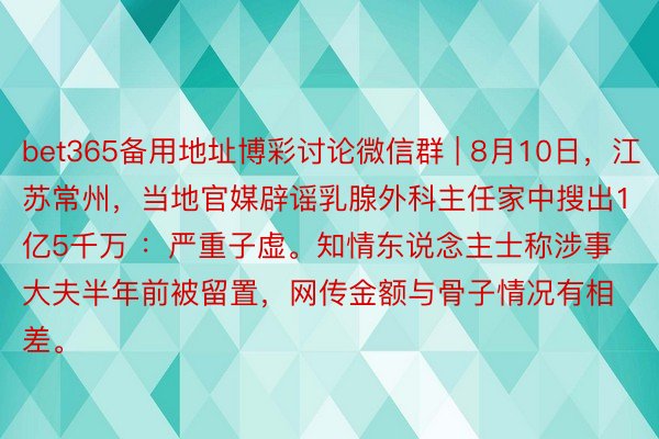 bet365备用地址博彩讨论微信群 | 8月10日，江苏常州，当地官媒辟谣乳腺外科主任家中搜出1亿5千万 ：严重子虚。知情东说念主士称涉事大夫半年前被留置，网传金额与骨子情况有相差。