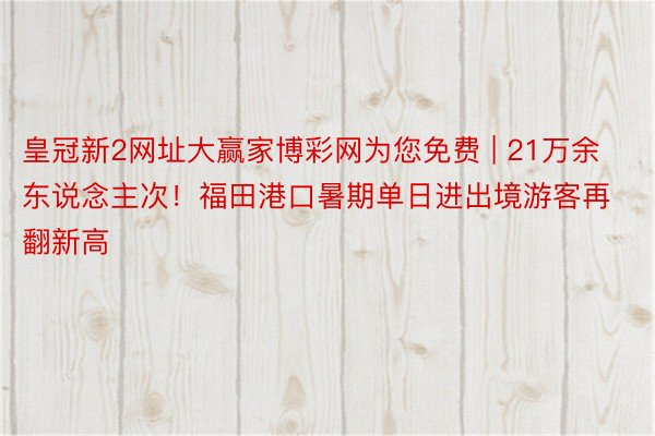 皇冠新2网址大赢家博彩网为您免费 | 21万余东说念主次！福田港口暑期单日进出境游客再翻新高