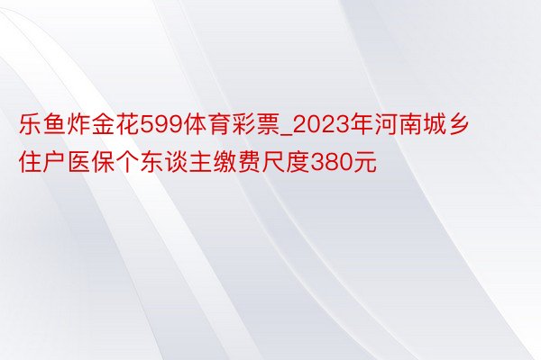 乐鱼炸金花599体育彩票_2023年河南城乡住户医保个东谈主缴费尺度380元