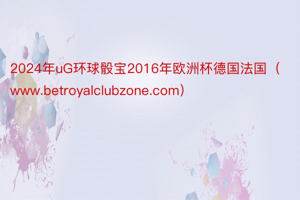 2024年uG环球骰宝2016年欧洲杯德国法国（www.betroyalclubzone.com）