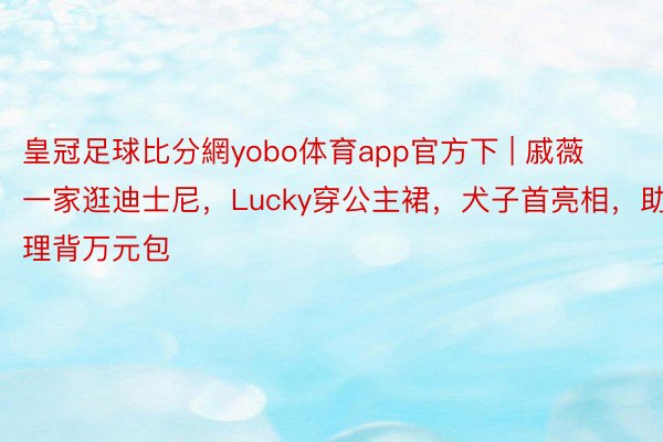 皇冠足球比分網yobo体育app官方下 | 戚薇一家逛迪士尼，Lucky穿公主裙，犬子首亮相，助理背万元包