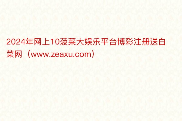 2024年网上10菠菜大娱乐平台博彩注册送白菜网（www.zeaxu.com）