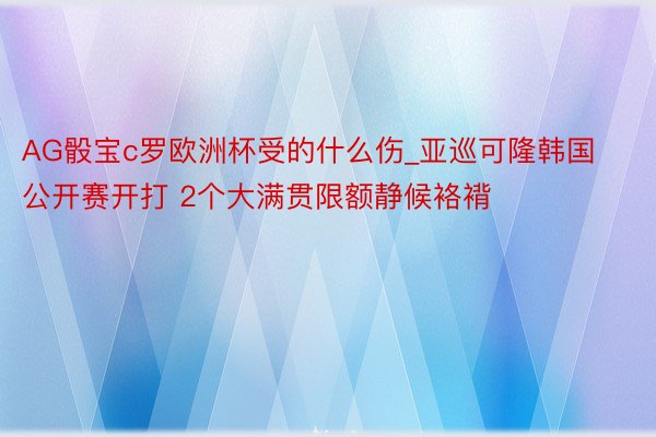 AG骰宝c罗欧洲杯受的什么伤_亚巡可隆韩国公开赛开打 2个大满贯限额静候袼褙