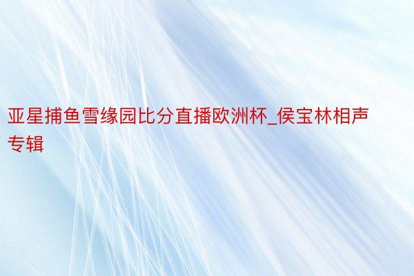 亚星捕鱼雪缘园比分直播欧洲杯_侯宝林相声专辑