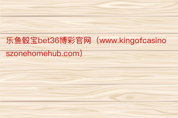 乐鱼骰宝bet36博彩官网（www.kingofcasinoszonehomehub.com）