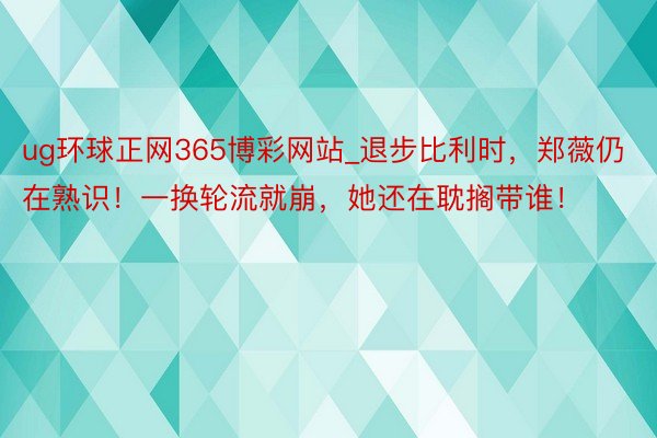 ug环球正网365博彩网站_退步比利时，郑薇仍在熟识！一换轮流就崩，她还在耽搁带谁！