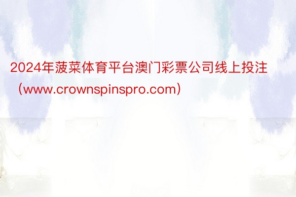 2024年菠菜体育平台澳门彩票公司线上投注（www.crownspinspro.com）