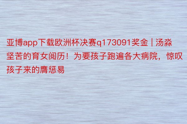 亚博app下载欧洲杯决赛q173091奖金 | 汤淼坚苦的育女阅历！为要孩子跑遍各大病院，惊叹孩子来的膺惩易