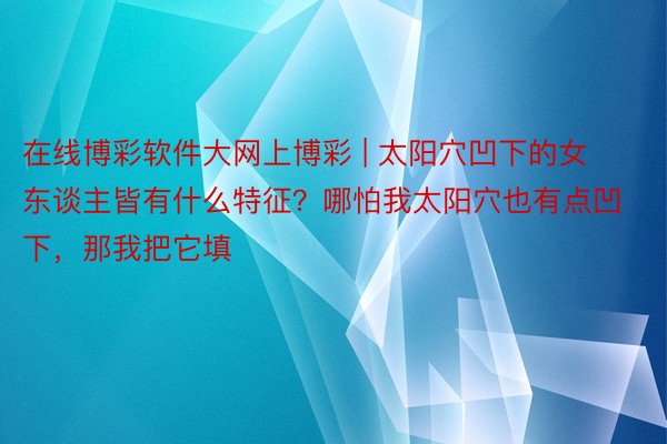 在线博彩软件大网上博彩 | 太阳穴凹下的女东谈主皆有什么特征？哪怕我太阳穴也有点凹下，那我把它填