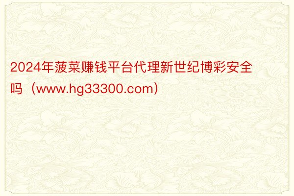 2024年菠菜赚钱平台代理新世纪博彩安全吗（www.hg33300.com）