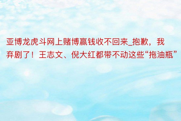 亚博龙虎斗网上赌博赢钱收不回来_抱歉，我弃剧了！王志文、倪大红都带不动这些“拖油瓶”