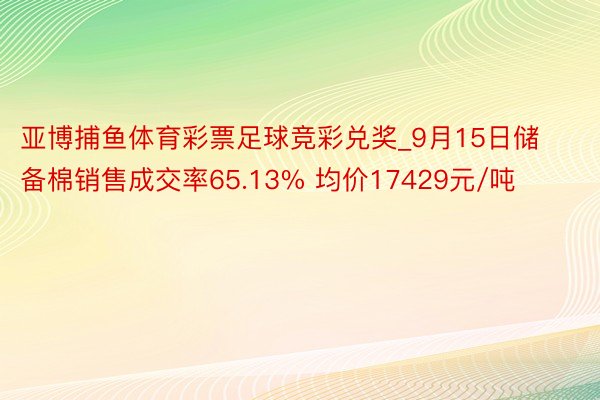 亚博捕鱼体育彩票足球竞彩兑奖_9月15日储备棉销售成交率65.13% 均价17429元/吨