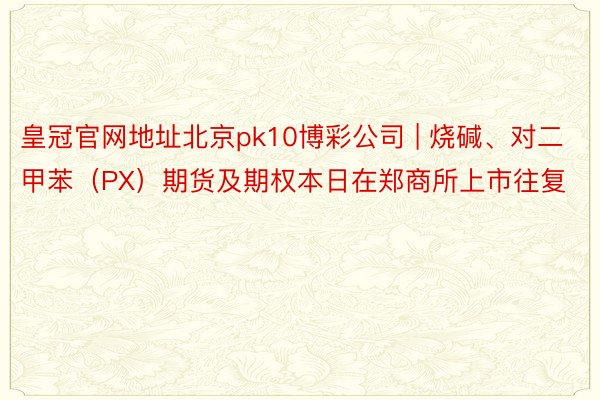 皇冠官网地址北京pk10博彩公司 | 烧碱、对二甲苯（PX）期货及期权本日在郑商所上市往复