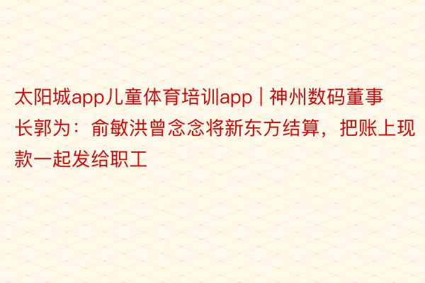 太阳城app儿童体育培训app | 神州数码董事长郭为：俞敏洪曾念念将新东方结算，把账上现款一起发给职工