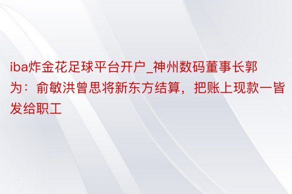 iba炸金花足球平台开户_神州数码董事长郭为：俞敏洪曾思将新东方结算，把账上现款一皆发给职工