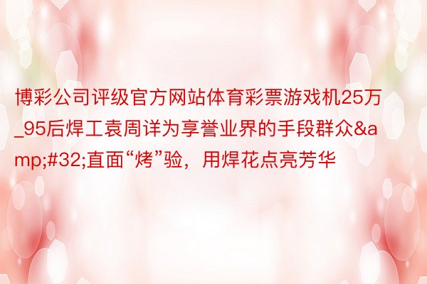 博彩公司评级官方网站体育彩票游戏机25万_95后焊工袁周详为享誉业界的手段群众&#32;直面“烤”验，用焊花点亮芳华