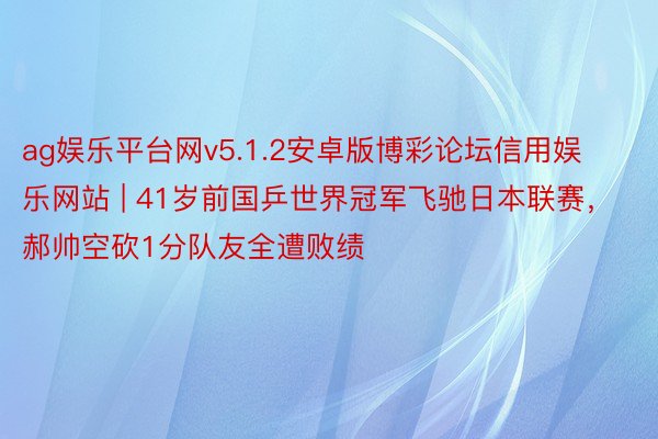 ag娱乐平台网v5.1.2安卓版博彩论坛信用娱乐网站 | 41岁前国乒世界冠军飞驰日本联赛，郝帅空砍1分队友全遭败绩