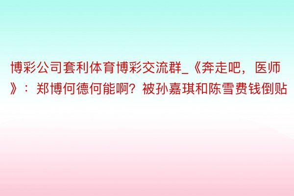 博彩公司套利体育博彩交流群_《奔走吧，医师》：郑博何德何能啊？被孙嘉琪和陈雪费钱倒贴