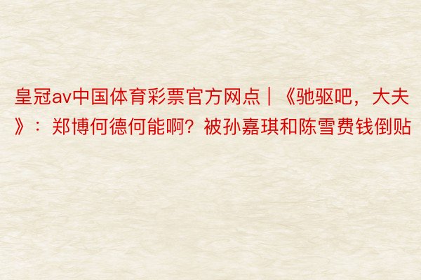 皇冠av中国体育彩票官方网点 | 《驰驱吧，大夫》：郑博何德何能啊？被孙嘉琪和陈雪费钱倒贴