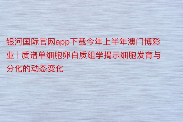 银河国际官网app下载今年上半年澳门博彩业 | 质谱单细胞卵白质组学揭示细胞发育与分化的动态变化