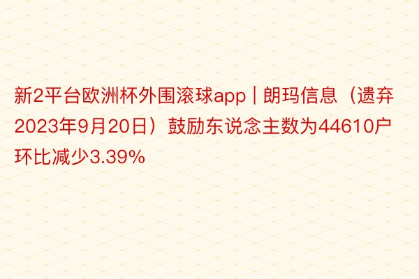 新2平台欧洲杯外围滚球app | 朗玛信息（遗弃2023年9月20日）鼓励东说念主数为44610户 环比减少3.39%