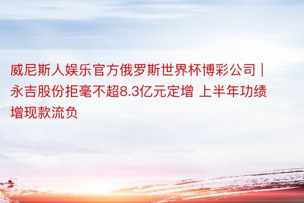 威尼斯人娱乐官方俄罗斯世界杯博彩公司 | 永吉股份拒毫不超8.3亿元定增 上半年功绩增现款流负